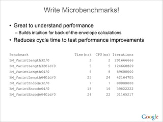 Write Microbenchmarks!

• Great to understand performance
  – Builds intuition for back-of-the-envelope calculations
• Reduces cycle time to test performance improvements

Benchmark                        Time(ns)    CPU(ns) Iterations
BM_VarintLength32/0                      2         2   291666666
BM_VarintLength32Old/0                   5         5   124660869
BM_VarintLength64/0                      8         8    89600000
BM_VarintLength64Old/0                  25        24    42164705
BM_VarintEncode32/0                      7         7    80000000
BM_VarintEncode64/0                     18        16    39822222
BM_VarintEncode64Old/0                  24        22    31165217
 