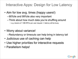 Interactive Apps: Design for Low Latency

• Aim for low avg. times (happy users!)
  – 90%ile and 99%ile also very important
  – Think about how much data you’re shuffling around
    • e.g. dozens of 1 MB RPCs per user request -> latency will be lousy




• Worry about variance!
  – Redundancy or timeouts can help bring in latency tail
• Judicious use of caching can help
• Use higher priorities for interactive requests
• Parallelism helps!
 
