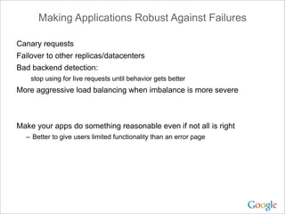 Making Applications Robust Against Failures

Canary requests
Failover to other replicas/datacenters
Bad backend detection:
    stop using for live requests until behavior gets better
More aggressive load balancing when imbalance is more severe



Make your apps do something reasonable even if not all is right
  – Better to give users limited functionality than an error page
 
