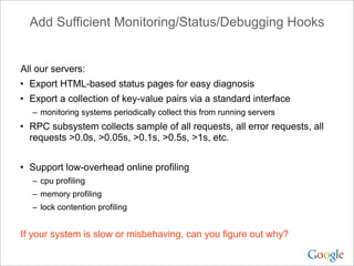 Add Sufficient Monitoring/Status/Debugging Hooks


All our servers:
• Export HTML-based status pages for easy diagnosis
• Export a collection of key-value pairs via a standard interface
  – monitoring systems periodically collect this from running servers
• RPC subsystem collects sample of all requests, all error requests, all
  requests >0.0s, >0.05s, >0.1s, >0.5s, >1s, etc.


• Support low-overhead online profiling
  – cpu profiling
  – memory profiling
  – lock contention profiling


If your system is slow or misbehaving, can you figure out why?
 
