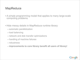 MapReduce

• A simple programming model that applies to many large-scale
 computing problems


• Hide messy details in MapReduce runtime library:
 – automatic parallelization
 – load balancing
 – network and disk transfer optimizations
 – handling of machine failures
 – robustness
 – improvements to core library benefit all users of library!
 