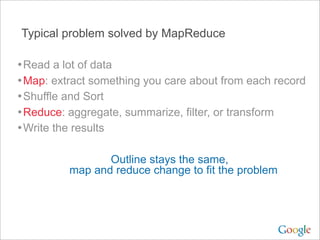 Typical problem solved by MapReduce

• Read a lot of data
• Map: extract something you care about from each record
• Shuffle and Sort
• Reduce: aggregate, summarize, filter, or transform
• Write the results

                 Outline stays the same,
          map and reduce change to fit the problem
 