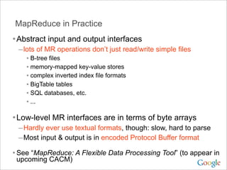 MapReduce in Practice
• Abstract input and output interfaces
 – lots of MR operations don’t just read/write simple files
    • B-tree files
    • memory-mapped key-value stores
    • complex inverted index file formats
    • BigTable tables
    • SQL databases, etc.
    • ...

• Low-level MR interfaces are in terms of byte arrays
 – Hardly ever use textual formats, though: slow, hard to parse
 – Most input & output is in encoded Protocol Buffer format
• See “MapReduce: A Flexible Data Processing Tool” (to appear in
 upcoming CACM)
 