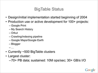 BigTable Status
• Design/initial implementation started beginning of 2004
• Production use or active development for 100+ projects:
  – Google Print
  – My Search History
  – Orkut
  – Crawling/indexing pipeline
  – Google Maps/Google Earth
  – Blogger
  –…
• Currently ~500 BigTable clusters
• Largest cluster:
  – 70+ PB data; sustained: 10M ops/sec; 30+ GB/s I/O
 