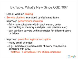 BigTable: What’s New Since OSDI’06?
• Lots of work on scaling
• Service clusters, managed by dedicated team
• Improved performance isolation
   – fair-share scheduler within each server, better
     accounting of memory used per user (caches, etc.)
   – can partition servers within a cluster for different users
     or tables

• Improved protection against corruption
   – many small changes
   – e.g. immediately read results of every compaction,
     compare with CRC.
     • Catches ~1 corruption/5.4 PB of data compacted
 