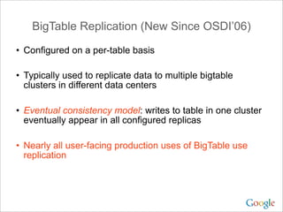 BigTable Replication (New Since OSDI’06)

• Configured on a per-table basis

• Typically used to replicate data to multiple bigtable
  clusters in different data centers

• Eventual consistency model: writes to table in one cluster
  eventually appear in all configured replicas

• Nearly all user-facing production uses of BigTable use
  replication
 