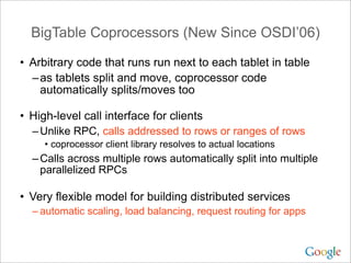 BigTable Coprocessors (New Since OSDI’06)

• Arbitrary code that runs run next to each tablet in table
  – as tablets split and move, coprocessor code
    automatically splits/moves too

• High-level call interface for clients
  – Unlike RPC, calls addressed to rows or ranges of rows
     • coprocessor client library resolves to actual locations
  – Calls across multiple rows automatically split into multiple
    parallelized RPCs

• Very flexible model for building distributed services
  – automatic scaling, load balancing, request routing for apps
 
