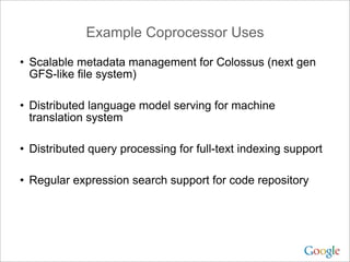 Example Coprocessor Uses

• Scalable metadata management for Colossus (next gen
  GFS-like file system)

• Distributed language model serving for machine
  translation system

• Distributed query processing for full-text indexing support

• Regular expression search support for code repository
 