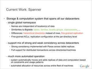 Current Work: Spanner

• Storage & computation system that spans all our datacenters
 – single global namespace
    •   Names are independent of location(s) of data
    •   Similarities to Bigtable: tables, families, locality groups, coprocessors, ...
    •   Differences: hierarchical directories instead of rows, fine-grained replication
    •   Fine-grained ACLs, replication configuration at the per-directory level


 – support mix of strong and weak consistency across datacenters
    • Strong consistency implemented with Paxos across tablet replicas
    • Full support for distributed transactions across directories/machines

 – much more automated operation
    • system automatically moves and adds replicas of data and computation based
        on constraints and usage patterns
    • automated allocation of resources across entire fleet of machines
 