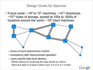 Design Goals for Spanner

• Future scale: ~106 to 107 machines, ~1013 directories,
  ~1018 bytes of storage, spread at 100s to 1000s of
  locations around the world, ~109 client machines




  – zones of semi-autonomous control
  – consistency after disconnected operation
  – users specify high-level desires:
    “99%ile latency for accessing this data should be <50ms”
    “Store this data on at least 2 disks in EU, 2 in U.S. & 1 in Asia”
 