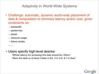 Adaptivity in World-Wide Systems

• Challenge: automatic, dynamic world-wide placement of
  data & computation to minimize latency and/or cost, given
  constraints on:
  – bandwidth
  – packet loss
  – power
  – resource usage
  – failure modes
  – ...

• Users specify high-level desires:
     “99%ile latency for accessing this data should be <50ms”
     “Store this data on at least 2 disks in EU, 2 in U.S. & 1 in Asia”
 