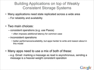 Building Applications on top of Weakly
             Consistent Storage Systems
• Many applications need state replicated across a wide area
  – For reliability and availability


• Two main choices:
  – consistent operations (e.g. use Paxos)
     • often imposes additional latency for common case
  – inconsistent operations
     • better performance/availability, but apps harder to write and reason about in
       this model


• Many apps need to use a mix of both of these:
  – e.g. Gmail: marking a message as read is asynchronous, sending a
    message is a heavier-weight consistent operation
 
