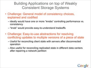 Building Applications on top of Weakly
            Consistent Storage Systems
• Challenge: General model of consistency choices,
  explained and codified
  – ideally would have one or more “knobs” controlling performance vs.
    consistency
  – “knob” would provide easy-to-understand tradeoffs

• Challenge: Easy-to-use abstractions for resolving
  conflicting updates to multiple versions of a piece of state
  – Useful for reconciling client state with servers after disconnected
    operation
  – Also useful for reconciling replicated state in different data centers
    after repairing a network partition
 