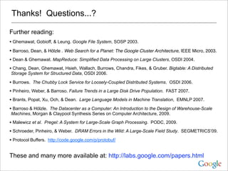 Thanks! Questions...?

Further reading:
• Ghemawat, Gobioff, & Leung. Google File System, SOSP 2003.
• Barroso, Dean, & Hölzle . Web Search for a Planet: The Google Cluster Architecture, IEEE Micro, 2003.
• Dean & Ghemawat. MapReduce: Simplified Data Processing on Large Clusters, OSDI 2004.
• Chang, Dean, Ghemawat, Hsieh, Wallach, Burrows, Chandra, Fikes, & Gruber. Bigtable: A Distributed
Storage System for Structured Data, OSDI 2006.

• Burrows. The Chubby Lock Service for Loosely-Coupled Distributed Systems. OSDI 2006.
• Pinheiro, Weber, & Barroso. Failure Trends in a Large Disk Drive Population. FAST 2007.
• Brants, Popat, Xu, Och, & Dean. Large Language Models in Machine Translation, EMNLP 2007.
• Barroso & Hölzle. The Datacenter as a Computer: An Introduction to the Design of Warehouse-Scale
Machines, Morgan & Claypool Synthesis Series on Computer Architecture, 2009.

• Malewicz et al. Pregel: A System for Large-Scale Graph Processing. PODC, 2009.
• Schroeder, Pinheiro, & Weber. DRAM Errors in the Wild: A Large-Scale Field Study. SEGMETRICS’09.
• Protocol Buffers. http://code.google.com/p/protobuf/

These and many more available at: http://labs.google.com/papers.html
 