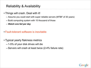Reliability & Availability

• Things will crash. Deal with it!
  – Assume you could start with super reliable servers (MTBF of 30 years)
  – Build computing system with 10 thousand of those
  – Watch one fail per day


• Fault-tolerant software is inevitable

• Typical yearly flakiness metrics
  – 1-5% of your disk drives will die
  – Servers will crash at least twice (2-4% failure rate)
 