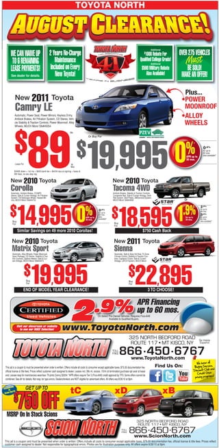 TOYOTA NORTH



                                                                                                                                                                        Additional

      WE CAN WAIVE UP                                   2 Years No-Charge                                                                                      $
                                                                                                                                                             1000 Rebate For              OVER 275 VEHICLES
       TO 6 REMAINING                                       Maintenance                                                                                   Qualified College Grads!
                                                                                                                                                                        Additional

      LEASE PAYMENTS!                                    Included on Every                                                                                  $500 Military Rebate             BE SOLD!
       See dealer for details.                              New Toyota!                                                                                        Also Available!             MAKE AN OFFER!

                                                                                                                                                                                            Plus...
           New 2011 Toyota                                                                                                                                                                 •POWER
           Camry LE                                                                                                                                                                         MOONROOF
           Automatic, Power Seat, Power Mirrors, Keyless Entry,
           Antilock Brakes, Air Filtration System, CD Stereo, Vehi-
                                                                                                                                                                                           •ALLOY
           cle Stability & Traction Controls, Power Moonroof, Alloy
           Wheels, MUCH More! Stk#45054
                                                                                                                                                                                            WHEELS


           $               89
                                                                         /Mo
                                                                                              Or Buy For




                                                                                $          19,995 0                                                                                          %
                                                                                                                                                                                                         *
                                                                                                                                                                                                                  0.9%
                                                                                                                                                                                                                  for up to
                                                                                                                                                                                                                  60 mos.
                                                                                                                                                                                                                  also available!*
                                                                                                                                                                                             APR up to
                                                                                                                                                                                             36 mos.
           Lease For                                                      36
                                                                          Mos
           $3495 down + 1st mo + $650 bank fee = $4234 due at signing + taxes &
           MV fees, no sec dep req.


      New 2010 Toyota                                                                                                    New 2010 Toyota
       Corolla
       Automatic, Antilock Brakes, CD/MP3
                                                                                                                         Tacoma 4WD
                                                                                                                         Antilock Brakes, Stability & Traction Controls,
       Stereo, Side & Curtain Airbags, Air Filtration                                                                    Composite Bed, Side & Curtain Airbags, Deck
       System, Tilt/Telescopic Wheel, Heated Mir-                                                                        Rail System, Skid Plates, 4WDemand System,
       rors, MUCH More! Stk#44753                                                                                        MUCH More! Stk#44958                                               Or




      $       14,995 0                                                                                                                                                                      .9%
                                                                                                                               18,595 1
                                                                                                                                                                                                               2.9%

                                                                                          %      *

                                                                                           APR up to
                                                                                           36 mos.
                                                                                                         0.9%
                                                                                                         for up to
                                                                                                         60 mos.
                                                                                                         also
                                                                                                         available!*
                                                                                                                        $                                                                    for up to
                                                                                                                                                                                             36 mos.
                                                                                                                                                                                                         *     for up to
                                                                                                                                                                                                               48 mos.
                                                                                                                                                                                                               3.9%
                                                                                                                                                                                                               for up to
                                                                                                                                                                                                               60 mos.
        Buy                                                                                                                                                                                                    also available!*
        For                                                                                                                Buy
                                                                                                                           For

              Similar Savings on 49 more 2010 Corollas!                                                                                                      $750 Cash Back

        New 2010 Toyota                                                                                                   New 2011 Toyota
        Matrix Sport
        Automatic, Alloy Wheels, Power Moonroof,
                                                                                                                           Sienna
                                                                                                                           Automatic, Split & Stow 3rd Row, Tri-Zone
        Sport Package, CD Stereo, Stability & Trac-                                                                        Climate Control, Stability & Traction Con-
        tion Controls, Optitron Meters, Side & Cur-                                                                        trols, Captainís Chairs, Side & Curtain
        tain Airbags, MUCH More! Stk#44473                                                                                 Airbags, LATCH System, MUCH More!




                       $       19 995 $22 895            ,
                         Buy
                         For
                                                                                                                                            Buy
                                                                                                                                            For                               ,
                      END OF MODEL YEAR CLEARANCE!                                                                                                                 3 TO CHOOSE!

                                                                                                                                                      APR Financing
                                    2.9%
              Visit our showroom or website
                 to see our HUGE Selection!                     www.ToyotaNorth.com
                                                                                                                  Available to Qualified Buyers.
                                                                                                                                                      up to 60 mos.
                                                                                                        On Select Pre-Owned Vehicles. Requires Fico>649




                                                                                                                                            325 NORTH BEDFORD ROAD                                           Se Habla
                                                                                                                                             ROUTE 117 • MT KISCO, NY                                        Español

                                                                                                                        TOLL
                                                                                                                        FREE     866 • 450 • 6767
                                                                                                                                               www.ToyotaNorth.com
                                                                                                                                                                                                           We honor all
 This ad is a coupon & must be presented when order is written. Offers include all costs to consumer except applicable taxes, $75.00 documentation fee,                     Find Us On:                   Buying Service
                                                                                                                                                                                                                         ,
                                                                                                                                                                                                                        and
 official license & title fees. Prices reflect customer cash assigned to dealer. Leases incl. 36k mi, excess .15/mi at termination,purchase opt avail at lease                                           Discount Club
                                                                                                                                                                                                            Credit Union
 end. Lessee resp for maint/excess wear/tear. Ttl pmts Camry $3204. *APR offers require Tier 3 (Fico>649) credit approval by TFS. Some offers cannot be                                                                   s!
                                                                                                                                                                                                          pricing program
 combined. See dlr for details. Not resp. for typo errors. Dealers/brokers are NOT eligible for advertised offers. All offers exp 8/26/10 at 8pm.

      ively
Exclus                  GET UP TO
     At h
         rt                                                              tC                                                xD                                                        xB
 Scion No

          $    750 OFF
  MSRP On In Stock Scions
                                                                                                                                                     325 NORTH BEDFORD ROAD
                                                                                                                                                      ROUTE 117 • MT KISCO, NY
                                                                                                                                   TOLL
                                                                                                                                   FREE     866 • 450 • 6767
                                                                                                                                             www.ScionNorth.com
This ad is a coupon and must be presented when order is written. Offers include all costs to consumer except applicable taxes, $75.00 documentation fee, official license & title fees. Prices reflect
customer cash assigned to dealer. Not responsible for typographical errors. Photos are for illustration purposes only. All offers expire 8/26/10 at 8pm.
 