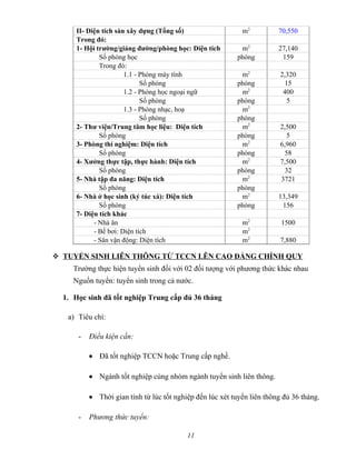 II- Diện tích sàn xây dựng (Tổng số) m2
70,550
Trong đó:
1- Hội trường/giảng đường/phòng học: Diện tích m2
27,140
Số phòng học phòng 159
Trong đó:
1.1 - Phòng máy tính m2
2,320
Số phòng phòng 15
1.2 - Phòng học ngoại ngữ m2
400
Số phòng phòng 5
1.3 - Phòng nhạc, hoạ m2
Số phòng phòng
2- Thư viện/Trung tâm học liệu: Diện tích m2
2,500
Số phòng phòng 5
3- Phòng thí nghiệm: Diện tích m2
6,960
Số phòng phòng 58
4- Xưởng thực tập, thực hành: Diện tích m2
7,500
Số phòng phòng 32
5- Nhà tập đa năng: Diện tích m2
3721
Số phòng phòng
6- Nhà ở học sinh (ký túc xá): Diện tích m2
13,349
Số phòng phòng 156
7- Diện tích khác
- Nhà ăn m2
1500
- Bể bơi: Diện tích m2
- Sân vận động: Diện tích m2
7,880
 TUYỂN SINH LIÊN THÔNG TỪ TCCN LÊN CAO ĐẲNG CHÍNH QUY
Trường thực hiện tuyển sinh đối với 02 đối tượng với phương thức khác nhau
Nguồn tuyển: tuyển sinh trong cả nước.
1. Học sinh đã tốt nghiệp Trung cấp đủ 36 tháng
a) Tiêu chí:
- Điều kiện cần:
• Đã tốt nghiệp TCCN hoặc Trung cấp nghề.
• Ngành tốt nghiệp cùng nhóm ngành tuyển sinh liên thông.
• Thời gian tính từ lúc tốt nghiệp đến lúc xét tuyển liên thông đủ 36 tháng.
- Phương thức tuyển:
11
 
