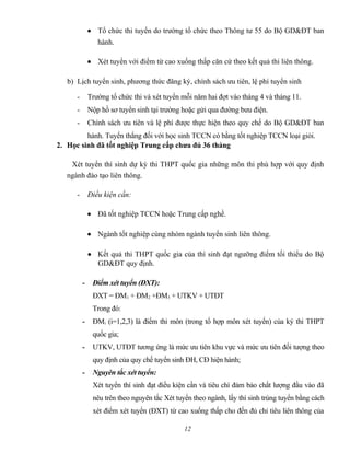 • Tổ chức thi tuyển do trường tổ chức theo Thông tư 55 do Bộ GD&ĐT ban
hành.
• Xét tuyển với điểm từ cao xuống thấp căn cứ theo kết quả thi liên thông.
b) Lịch tuyển sinh, phương thức đăng ký, chính sách ưu tiên, lệ phí tuyển sinh
- Trường tổ chức thi và xét tuyển mỗi năm hai đợt vào tháng 4 và tháng 11.
- Nộp hồ sơ tuyển sinh tại trường hoặc gửi qua đường bưu điện.
- Chính sách ưu tiên và lệ phí được thực hiện theo quy chế do Bộ GD&ĐT ban
hành. Tuyển thẳng đối với học sinh TCCN có bằng tốt nghiệp TCCN loại giỏi.
2. Học sinh đã tốt nghiệp Trung cấp chưa đủ 36 tháng
Xét tuyển thí sinh dự kỳ thi THPT quốc gia những môn thi phù hợp với quy định
ngành đào tạo liên thông.
- Điều kiện cần:
• Đã tốt nghiệp TCCN hoặc Trung cấp nghề.
• Ngành tốt nghiệp cùng nhóm ngành tuyển sinh liên thông.
• Kết quả thi THPT quốc gia của thí sinh đạt ngưỡng điểm tối thiểu do Bộ
GD&ĐT quy định.
- Điểm xét tuyển (ĐXT):
ĐXT = ĐM1 + ĐM2 +ĐM3 + UTKV + UTĐT
Trong đó:
- ĐMi (i=1,2,3) là điểm thi môn (trong tổ hợp môn xét tuyển) của ký thi THPT
quốc gia;
- UTKV, UTĐT tương ứng là mức ưu tiên khu vực và mức ưu tiên đối tượng theo
quy định của quy chế tuyển sinh ĐH, CĐ hiện hành;
- Nguyên tắc xét tuyển:
Xét tuyển thí sinh đạt điều kiện cần và tiêu chí đảm bảo chất lượng đầu vào đã
nêu trên theo nguyên tắc Xét tuyển theo ngành, lấy thí sinh trúng tuyển bằng cách
xét điểm xét tuyển (ĐXT) từ cao xuống thấp cho đến đủ chỉ tiêu liên thông của
12
 