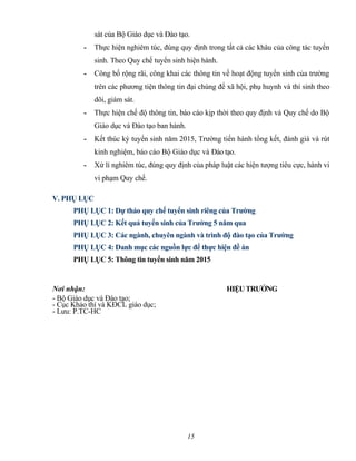 sát của Bộ Giáo dục và Đào tạo.
- Thực hiện nghiêm túc, đúng quy định trong tất cả các khâu của công tác tuyển
sinh. Theo Quy chế tuyển sinh hiện hành.
- Công bố rộng rãi, công khai các thông tin về hoạt động tuyển sinh của trường
trên các phương tiện thông tin đại chúng để xã hội, phụ huynh và thí sinh theo
dõi, giám sát.
- Thực hiện chế độ thông tin, báo cáo kịp thời theo quy định và Quy chế do Bộ
Giáo dục và Đào tạo ban hành.
- Kết thúc kỳ tuyển sinh năm 2015, Trường tiến hành tổng kết, đánh giá và rút
kinh nghiệm, báo cáo Bộ Giáo dục và Đào tạo.
- Xử lí nghiêm túc, đúng quy định của pháp luật các hiện tượng tiêu cực, hành vi
vi phạm Quy chế.
V. PHỤ LỤC
PHỤ LỤC 1: Dự thảo quy chế tuyển sinh riêng của Trường
PHỤ LỤC 2: Kết quả tuyển sinh của Trường 5 năm qua
PHỤ LỤC 3: Các ngành, chuyên ngành và trình độ đào tạo của Trường
PHỤ LỤC 4: Danh mục các nguồn lực để thực hiện đề án
PHỤ LỤC 5: Thông tin tuyển sinh năm 2015
Nơi nhận: HIỆUTRƯỞNG
- Bộ Giáo dục và Đào tạo;
- Cục Khảo thí và KĐCL giáo dục;
- Lưu: P.TC-HC
15
 