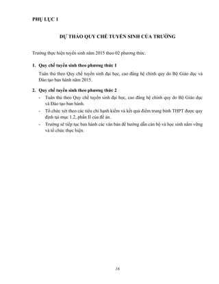 PHỤ LỤC 1
DỰ THẢO QUY CHẾ TUYỂN SINH CỦA TRƯỜNG
Trường thực hiện tuyển sinh năm 2015 theo 02 phương thức.
1. Quy chế tuyển sinh theo phương thức 1
Tuân thủ theo Quy chế tuyển sinh đại học, cao đẳng hệ chính quy do Bộ Giáo dục và
Đào tạo ban hành năm 2015.
2. Quy chế tuyển sinh theo phương thức 2
- Tuân thủ theo Quy chế tuyển sinh đại học, cao đẳng hệ chính quy do Bộ Giáo dục
và Đào tạo ban hành.
- Tổ chức xét theo các tiêu chí hạnh kiểm và kết quả điểm trung bình THPT được quy
định tại mục 1.2, phần II của đề án.
- Trường sẽ tiếp tục ban hành các văn bản để hướng dẫn cán bộ và học sinh nắm vững
và tổ chức thực hiện.
16
 