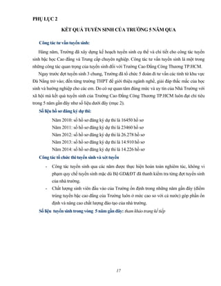PHỤ LỤC 2
KẾT QUẢ TUYỂN SINH CỦA TRƯỜNG 5 NĂM QUA
Công tác tư vấn tuyển sinh:
Hàng năm, Trường đã xây dựng kế hoạch tuyển sinh cụ thể và chi tiết cho công tác tuyển
sinh bậc học Cao đẳng và Trung cấp chuyên nghiệp. Công tác tư vấn tuyển sinh là một trong
những công tác quan trọng của tuyển sinh đối với Trường Cao Đẳng Công Thương TP.HCM.
Ngay trước đợt tuyển sinh 3 chung, Trường đã tổ chức 5 đoàn đi tư vấn các tỉnh từ khu vực
Đà Nẳng trở vào; đến từng trường THPT để giới thiệu ngành nghề, giải đáp thắc mắc của học
sinh và hướng nghiệp cho các em. Do có sự quan tâm đúng mức và uy tín của Nhà Trường với
xã hội mà kết quả tuyển sinh của Trường Cao Đẳng Công Thương TP.HCM luôn đạt chỉ tiêu
trong 5 năm gần đây như số liệu dưới đây (mục 2).
Số liệu hồ sơ đăng ký dự thi:
Năm 2010: số hồ sơ đăng ký dự thi là 16450 hồ sơ
Năm 2011: số hồ sơ đăng ký dự thi là 23460 hồ sơ
Năm 2012: số hồ sơ đăng ký dự thi là 26.278 hồ sơ
Năm 2013: số hồ sơ đăng ký dự thi là 14.910 hồ sơ
Năm 2014: số hồ sơ đăng ký dự thi là 14.226 hồ sơ
Công tác tổ chức thi tuyển sinh và xét tuyển
- Công tác tuyển sinh qua các năm được thực hiện hoàn toàn nghiêm túc, không vi
phạm quy chế tuyển sinh mặc dù Bộ GD&ĐT đã thanh kiểm tra từng đợt tuyển sinh
của nhà trường.
- Chất lượng sinh viên đầu vào của Trường ổn định trong những năm gần đây (điểm
trúng tuyển bậc cao đẳng của Trường luôn ở mức cao so với cả nước) góp phần ổn
định và nâng cao chất lượng đào tạo của nhà trường.
Số liệu tuyển sinh trong vòng 5 năm gần đây: tham khảo trang kế tiếp
17
 