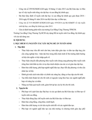 - Công văn số 2955/KTKĐCLGD ngày 10 tháng 12 năm 2013 của Bộ Giáo dục và Đào
tạo về việc tuyển sinh riêng vào đại học và cao đẳng hệ chính quy;
- Dự thảo Quy định về tuyển sinh đại học và cao đẳng hệ chính quy giai đoạn 2014 -
2016 ngày 02 tháng 01 năm 2014 của Bộ Giáo dục và Đào tạo;
- Công văn số 5151/BGDĐT-KTKĐCLGD ngày 19/9/2014 của Bộ GD&ĐT về việc tuyển
sinh đại học, cao đẳng hệ chính quy năm 2015.
- Căn cứ định hướng phát triển của trường Cao Đẳng Công Thương TPHCM.
Trường Cao đẳng Công Thương Tp.HCM xây dựng Đề án tuyển sinh Cao đẳng, hệ chính quy
với các nội dung sau:
B. NỘI DUNG
I. MỤC ĐÍCH VÀ NGUYÊN TẮC XÂY DỰNG ĐỀ ÁN TUYỂN SINH
1. Mụcđích
- Thực hiện mục tiêu đổi mới căn bản, toàn diện giáo dục và đào tạo đáp ứng yêu
cầu công nghiệp hóa - hiện đại hóa trong điều kiện kinh tế thị trường định hướng
xã hội chủ nghĩa và hội nhập quốc tế.
- Thực hiện chuyển dần phương thức tuyển sinh chung sang phương thức tuyển sinh
riêng theo tinh thần tự chủ và tự chịu trách nhiệm của các cơ sở giáo dục đại học.
- Đảm bảo chất lượng, phù hợp ngành nghề đào tạo, thực tiễn địa phương và nhu cầu
nhân lực xã hội.
- Đánh giá một cách toàn diện và chính xác năng lực, động cơ học tập của thí sinh.
- Tạo điều kiện thuận lợi cho thí sinh có nguyện vọng theo học các ngành nghề phù
hợp với năng lực cá nhân.
- Nâng cao hiệu quả tuyển sinh, giảm bớt áp lực các kỳ thi cho thí sinh.
2. Nguyên tắc
- Phù hợp với Luật Giáo dục Đại học và các qui định của Bộ Giáo dục và Đào tạo về
tuyển sinh cao đẳng.
- Thực hiện đúng Quy chế tuyển sinh của Bộ Giáo dục và Đào tạo.
- Đảm bảo công bằng, công khai, minh bạch.
- Đảm bảo chất lượng và chỉ tiêu tuyển sinh đối với các ngành đào tạo.
- Phù hợp với ngành nghề đào tạo của nhà trường và chương trình giáo dục phổ
2
 