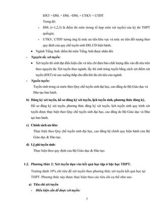 ĐXT = ĐM1 + ĐM2 +ĐM3 + UTKV + UTĐT
Trong đó:
- ĐMi (i=1,2,3) là điểm thi môn (trong tổ hợp môn xét tuyển) của kỳ thi THPT
quốcgia;
- UTKV, UTĐT tương ứng là mức ưu tiên khu vực và mức ưu tiên đối tượng theo
quy định của quy chế tuyển sinh ĐH, CĐ hiện hành;
• Ngành Tiếng Anh: điểm thi môn Tiếng Anh được nhân đôi.
- Nguyên tắc xét tuyển:
• Xét tuyển thí sinh đạt điều kiện cần và tiêu chí đảm bảo chất lượng đầu vào đã nêu trên
theo nguyên tắc Xét tuyển theo ngành, lấy thí sinh trúng tuyển bằng cách xét điểm xét
tuyển (ĐXT) từ cao xuống thấp cho đến khi đủ chỉ tiêu của ngành.
- Nguồn tuyển:
Tuyển sinh trong cả nước theo Quy chế tuyển sinh đại học, cao đẳng do Bộ Giáo dục và
Đào tạo ban hành.
b) Đăng ký xét tuyển, hồ sơ đăng ký xét tuyển, lịch tuyển sinh, phương thức đăng ký,
Hồ sơ đăng ký xét tuyển, phương thức đăng ký xét tuyển, lịch tuyển sinh quy trình xét
tuyển được thực hiện theo Quy chế tuyển sinh đại học, cao đẳng do Bộ Giáo dục và Đào
tạo ban hành.
c) Chính sách ưu tiên:
Thực hiện theo Quy chế tuyển sinh đại học, cao đẳng hệ chính quy hiện hành của Bộ
Giáo dục & Đào tạo.
d) Lệ phí tuyển sinh:
Thực hiện theo quy định của Bộ Giáo dục & Đào tạo.
1.2. Phương thức 2: Xét tuyển dựa vào kết quả học tập ở bậc học THPT.
Trường dành 10% chỉ tiêu để xét tuyển theo phương thức xét tuyển kết quả học tại
THPT. Phương thức này được thực hiện theo các tiêu chí cụ thể như sau:
a) Tiêu chí xét tuyển
- Điều kiện cần để được xét tuyển:
5
 