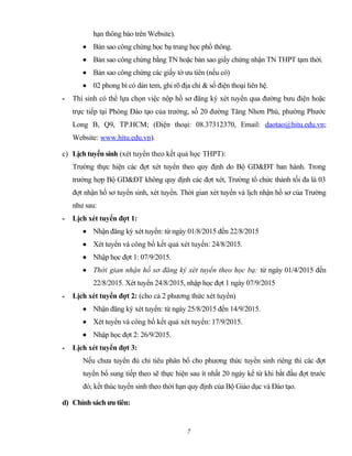 hạn thông báo trên Website).
• Bản sao công chứng học bạ trung học phổ thông.
• Bản sao công chứng bằng TN hoặc bản sao giấy chứng nhận TN THPT tạm thời.
• Bản sao công chứng các giấy tờ ưu tiên (nếu có)
• 02 phong bì có dán tem, ghi rõ địa chỉ & số điện thoại liên hệ.
- Thí sinh có thể lựa chọn việc nộp hồ sơ đăng ký xét tuyển qua đường bưu điện hoặc
trực tiếp tại Phòng Đào tạo của trường, số 20 đường Tăng Nhơn Phú, phường Phước
Long B, Q9, TP.HCM; (Điện thoại: 08.37312370, Email: daotao@hitu.edu.vn;
Website: www.hitu.edu.vn).
c) Lịch tuyển sinh (xét tuyển theo kết quả học THPT):
Trường thực hiện các đợt xét tuyển theo quy định do Bộ GD&ĐT ban hành. Trong
trường hợp Bộ GD&ĐT không quy định các đợt xét, Trường tổ chức thành tối đa là 03
đợt nhận hồ sơ tuyển sinh, xét tuyển. Thời gian xét tuyển và lịch nhận hồ sơ của Trường
như sau:
- Lịch xét tuyển đợt 1:
• Nhận đăng ký xét tuyển: từ ngày 01/8/2015 đến 22/8/2015
• Xét tuyển và công bố kết quả xét tuyển: 24/8/2015.
• Nhập học đợt 1: 07/9/2015.
• Thời gian nhận hồ sơ đăng ký xét tuyển theo học bạ: từ ngày 01/4/2015 đến
22/8/2015. Xét tuyển 24/8/2015, nhập học đợt 1 ngày 07/9/2015
- Lịch xét tuyển đợt 2: (cho cả 2 phương thức xét tuyển)
• Nhận đăng ký xét tuyển: từ ngày 25/8/2015 đến 14/9/2015.
• Xét tuyển và công bố kết quả xét tuyển: 17/9/2015.
• Nhập học đợt 2: 26/9/2015.
- Lịch xét tuyển đợt 3:
Nếu chưa tuyển đủ chỉ tiêu phân bổ cho phương thức tuyển sinh riêng thì các đợt
tuyển bổ sung tiếp theo sẽ thực hiện sau ít nhất 20 ngày kể từ khi bắt đầu đợt trước
đó; kết thúc tuyển sinh theo thời hạn quy định của Bộ Giáo dục và Đào tạo.
d) Chính sách ưu tiên:
7
 