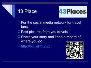 43 Place

 For the social media network for travel
  fans.
 Post pictures from you travels
 Share your story and keep a record of
  where you go
 http://bit.ly/HQZlZd
 