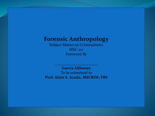 Forensic Anthropology
Subject Matter on Criminalistics
MSC-101
Foreword By
______________________
Garcia Aljhoney
To be submitted to
Prof. Alain S. Acuña, MSCRIM, FBS
 