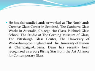  He has also studied and/ or worked at The Northlands 
Creative Glass Center in Scotland, The Canberra Glass 
Works in Australia, Chiacgo Hot Glass, Pilchuck Glass 
School, The Studio at The Corning Museum of Glass, 
The Pittsburgh Glass Center, The University of 
Wolverhampton England and The University of Illinois 
at Champaign-Urbana. Dean has recently been 
recognized as a 2013 Rising Star from the Art Alliance 
for Contemporary Glass 
 