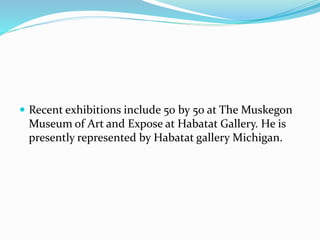 Recent exhibitions include 50 by 50 at The Muskegon 
Museum of Art and Expose at Habatat Gallery. He is 
presently represented by Habatat gallery Michigan. 
 