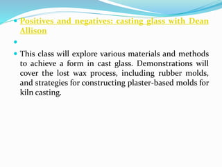  Positives and negatives: casting glass with Dean 
Allison 
 
 This class will explore various materials and methods 
to achieve a form in cast glass. Demonstrations will 
cover the lost wax process, including rubber molds, 
and strategies for constructing plaster-based molds for 
kiln casting. 
 
