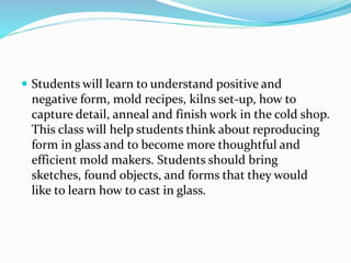  Students will learn to understand positive and 
negative form, mold recipes, kilns set-up, how to 
capture detail, anneal and finish work in the cold shop. 
This class will help students think about reproducing 
form in glass and to become more thoughtful and 
efficient mold makers. Students should bring 
sketches, found objects, and forms that they would 
like to learn how to cast in glass. 
 