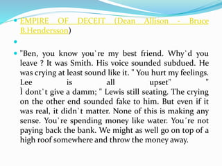  EMPIRE OF DECEIT (Dean Allison - Bruce 
B.Hendersson) 
 
 "Ben, you know you`re my best friend. Why`d you 
leave ? It was Smith. His voice sounded subdued. He 
was crying at least sound like it. " You hurt my feelings. 
Lee is all upset" " 
Ì dont`t give a damm; " Lewis still seating. The crying 
on the other end sounded fake to him. But even if it 
was real, it didn`t matter. None of this is making any 
sense. You`re spending money like water. You´re not 
paying back the bank. We might as well go on top of a 
high roof somewhere and throw the money away. 
 