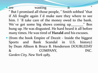  are wasting it " 
" But I promised all those people, " Smith sobbed "that 
if Ali fought again I`d make sure they where to see 
him. I `ll take care of the money owed to the bank. 
We`ve got some big shows coming up_______" Ben 
hung up. He was disgusted. He hard heard it all before 
many times. He was tired of Harald and his excuses. 
 (from the book Empire of Deceit - Inside the biggest 
Sports and Bank Scandal in U.S. history) 
by Dean Allison & Bruce B. Henderson DOUBLEDAY 
& COMPANY, INC. 
Garden City, New York 1985. 

