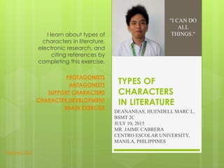 TYPES OF
CHARACTERS
IN LITERATURE
DEANANEAS, HUENDELL MARC L.
BSMT 2C
JULY 10, 2015
MR. JAIME CABRERA
CENTRO ESCOLAR UNIVERSITY,
MANILA, PHILIPPINES
I learn about types of
characters in literature,
electronic research, and
citing references by
completing this exercise.
PROTAGONISTS
ANTAGONISTS
SUPPORT CHARACTERS
CHARACTER DEVELOPMENT
BRAIN EXERCISE
"I CAN DO
ALL
THINGS."
Related Stuff
 