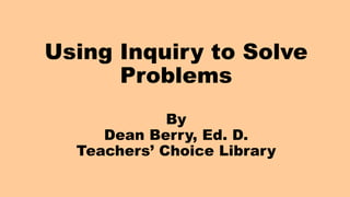 Using Inquiry to Solve
Problems
By
Dean Berry, Ed. D.
Teachers’ Choice Library
 