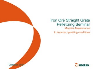 Iron Ore Straight Grate 
Pelletizing Seminar 
Machine Maintenance 
to improve operating conditions 
October 2014 
 