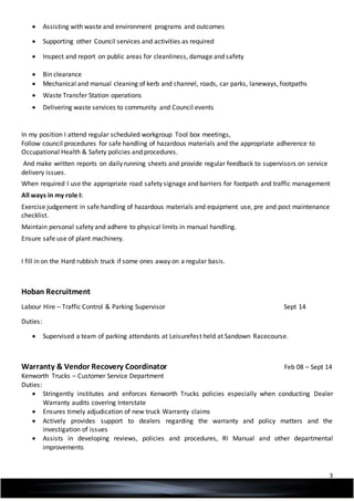 3
 Assisting with waste and environment programs and outcomes
 Supporting other Council services and activities as required
 Inspect and report on public areas for cleanliness, damage and safety
 Bin clearance
 Mechanical and manual cleaning of kerb and channel, roads, car parks, laneways, footpaths
 Waste Transfer Station operations
 Delivering waste services to community and Council events
In my position I attend regular scheduled workgroup Tool box meetings,
Follow council procedures for safe handling of hazardous materials and the appropriate adherence to
Occupational Health & Safety policies and procedures.
And make written reports on daily running sheets and provide regular feedback to supervisors on service
delivery issues.
When required I use the appropriate road safety signage and barriers for footpath and traffic management
All ways in my role I:
Exercise judgement in safe handling of hazardous materials and equipment use, pre and post maintenance
checklist.
Maintain personal safety and adhere to physical limits in manual handling.
Ensure safe use of plant machinery.
I fill in on the Hard rubbish truck if some ones away on a regular basis.
Hoban Recruitment
Labour Hire – Traffic Control & Parking Supervisor Sept 14
Duties:
 Supervised a team of parking attendants at Leisurefest held at Sandown Racecourse.
Warranty & Vendor Recovery Coordinator Feb 08 – Sept 14
Kenworth Trucks – Customer Service Department
Duties:
 Stringently institutes and enforces Kenworth Trucks policies especially when conducting Dealer
Warranty audits covering Interstate
 Ensures timely adjudication of new truck Warranty claims
 Actively provides support to dealers regarding the warranty and policy matters and the
investigation of issues
 Assists in developing reviews, policies and procedures, RI Manual and other departmental
improvements
 