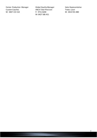 7
Former Production Manager
Custom Coaches
M: 0407 155 510
Global Quality Manager
ANCA Total Precision
P: 9751 8200
M: 0427 586 451
Sales Representative
Trotec Laser
M: 0414 931 880
 