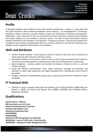 1
Profile
A dedicated individual who combines passion with excellent performance, I possess a strong work ethic
and safety discipline, whilst providing exceptional service delivery. I am knowledgeable in techniques,
procedures, policies, materials, and tools related to repair and maintenance of facilities and equipment.
Additionally, I have specialised in the use and operation of heavy machinery, including front-end loaders
and mowers adding on to my versatility. A proactive worker, I am able to create and maintain effective
working relationships with colleagues and supervisors. Throughout my career, I have gained recognition for
exceptional service delivery and operational efficiency, with the capability of inspiring and motivating team
members to pull cooperative effort towards task completion.
Skills and Attributes
 Forward thinking individual - easily organise and plan a solution in the most critical situation also
highly organised with meticulous attention to detail
 Remarkable flexibility in any aspects, ability to work in a fast-paced environment whilst maintains
the quality of standards applied in completing tasks with quick-shifting priorities and demands
 Open-mindedness - explores, gathers and considers the opinions of others to end in a solid and
reliable resolution
 Strong and effective communication skills; allows harmonious exchange of instructions and
directions to obtain high productivity with highly developed skills in dealing with various level of
personality
 Energetic, ambitious and dependable; possessing a strong personal work ethic and desire to share
knowledge
IT Technical Skills
 Proficient in various computer application and software such as Microsoft Office, SAMM, Sybiz and
Ominus 7, MYOB and Ellipse and Defence force (MIMS), JDEAS400, IDS, OneWorld, Movex,
Quickserve, Conquest
Qualifications
Full Car licence – Manual
MR truck licence up to 14 tons
White Card (Construction induction)
Working with Children Card
Chemical Accreditation Card
AHCCHM303A
AHCCHM304A
Worksite Traffic Management Accreditation
RIIOHS205A – Control Traffic with a Stop-Slow Bat
RIIOHS302A – Implement Traffic Management Plans
4 GlendaCt
Boronia VIC 3155
P: 03 9778 8690
M: 0407 882 231
E: demcotooling@hotmail.com
 