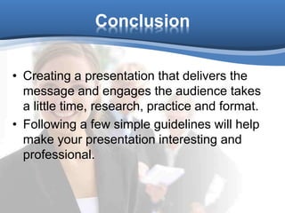 Conclusion
• Creating a presentation that delivers the
message and engages the audience takes
a little time, research, practice and format.
• Following a few simple guidelines will help
make your presentation interesting and
professional.
 