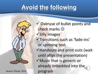 Avoid the following
 Overuse of bullet points and
check marks 
Silly images
Transitions such as ‘fade-ins’
or spinning text
Handouts and print outs (wait
until after the presentation)
Music that is generic or
already imbedded into the
programSource: Pinola, 2013
 