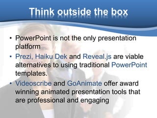 Think outside the box
• PowerPoint is not the only presentation
platform
• Prezi, Haiku Dek and Reveal.js are viable
alternatives to using traditional PowerPoint
templates.
• Videoscribe and GoAnimate offer award
winning animated presentation tools that
are professional and engaging
 