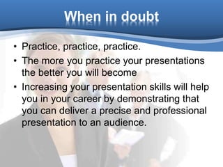 When in doubt
• Practice, practice, practice.
• The more you practice your presentations
the better you will become
• Increasing your presentation skills will help
you in your career by demonstrating that
you can deliver a precise and professional
presentation to an audience.
 