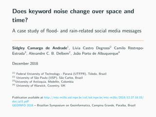 Does keyword noise change over space and
time?
A case study of ﬂood- and rain-related social media messages
Sidgley Camargo de Andrade1
, L´ıvia Castro Degrossi2
Camilo Restrepo-
Estrada3
, Alexandre C. B. Delbem2
, Jo˜ao Porto de Albuquerque4
December 2018
(1)
Federal University of Technology - Paran´a (UTFPR), Toledo, Brazil
(2)
University of S˜ao Paulo (USP), S˜ao Carlos, Brazil
(3)
University of Antioquia, Medell´ın, Colombia
(4)
University of Warwick, Coventry, UK
Publication available at http://mtc-m16c.sid.inpe.br/col/sid.inpe.br/mtc-m16c/2018/12.27.18.33/
doc/p11.pdf
GEOINFO 2018 – Brazilian Symposium on Geoinformatics, Campina Grande, Para´ıba, Brazil
 