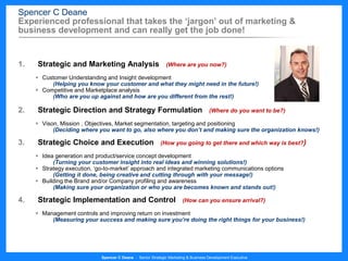 Spencer C Deane
Experienced professional that takes the ‘jargon’ out of marketing &
business development and can really get the job done!


1.   Strategic and Marketing Analysis                          (Where are you now?)

      Customer Understanding and Insight development
          (Helping you know your customer and what they might need in the future!)
      Competitive and Marketplace analysis
          (Who are you up against and how are you different from the rest!)

2.   Strategic Direction and Strategy Formulation                                    (Where do you want to be?)

      Vison, Mission , Objectives, Market segmentation, targeting and positioning
           (Deciding where you want to go, also where you don’t and making sure the organization knows!)

3.   Strategic Choice and Execution                         (How you going to get there and which way is best?)

      Idea generation and product/service concept development
           (Turning your customer insight into real ideas and winning solutions!)
      Strategy execution, ‘go-to-market’ approach and integrated marketing communications options
           (Getting it done, being creative and cutting through with your message!)
      Building the Brand and/or Company profiling and awareness
           (Making sure your organization or who you are becomes known and stands out!)

4.   Strategic Implementation and Control                              (How can you ensure arrival?)

      Management controls and improving return on investment
          (Measuring your success and making sure you’re doing the right things for your business!)




                             Spencer C Deane - Senior Strategic Marketing & Business Development Executive
 
