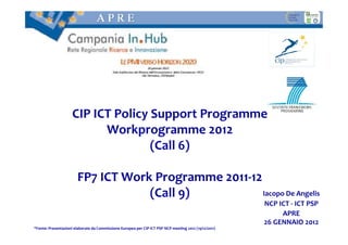 CIP ICT Policy Support Programme
                           Workprogramme 2012
                                    (Call 6)

                       FP7 ICT Work Programme 2011-12
                                   (Call 9)           Iacopo De Angelis
                                                                                                       NCP ICT - ICT PSP
                                                                                                            APRE
                                                                                                       26 GENNAIO 2012
*Fonte: Presentazioni elaborate da Commissione Europea per CIP ICT PSP NCP meeting 2012 (19/12/2011)
 