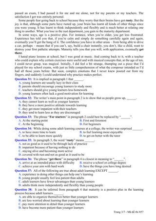 passed an exam, I had passed it for me and me alone, not for my parents or my teachers. The
satisfaction I got was entirely personal.
   Some people fear going back to school because they worry that their brains have got rusty. But the
joy is that, although some parts have rusted up, your brain has learnt all kinds of other things since
you were young. It has learnt to think independently and flexibly and is much better at relating one
thing to another. What you lose in the rust department, you gain in the maturity department.
   In some ways, age is a positive plus. For instance, when you’re older, you get less frustrated.
Experience has told you that, if you’re calm and simply do something carefully again and again,
eventually you’ll get the hang of it. The confidence you have in other areas – from being able to drive
a car, perhaps – means that if you can’t, say, build a chair instantly, you don’t, like a child, want to
destroy your first pathetic attempts. Maturity tells you that you will, with application, eventually get
there.
   I hated piano lessons at school, but I was good at music. And coming back to it, with a teacher
who could explain why certain exercises were useful and with musical concepts that, at the age of ten,
I could never grasp, was magical. Initially, I did feel a bit strange, thumping out a piece that I’d
played for my school exams, with just as little comprehension of what the composer intended as I’d
had all those years before. But soon, complex emotions that I never knew poured out from my
fingers, and suddenly I could understand why practice makes perfect.
Question 31: It is implied in paragraph 1 that ______.
   A. young learners are usually lazy in their class
   B. parents should encourage young learners to study more
   C. teachers should give young learners less homework
   D. young learners often lack a good motivation for learning
Question 32: The writer’s main point in paragraph 2 is to show that as people grow up, ______.
   A. they cannot learn as well as younger learners
   B. they have a more positive attitude towards learning
   C. they get more impatient with their teachers
   D. they tend to learn less as they are discouraged
Question 33: The phrase “For starters” in paragraph 2 could best be replaced by “______”.
   A. At the starting point                          B. First and foremost
   C. At the beginning                               D. For beginners
Question 34: While doing some adult learning courses at a college, the writer was surprised ______.
   A. to have more time to learn                     B. to feel learning more enjoyable
   C. to be able to learn more quickly               D. to get on better with the tutor
Question 35: In paragraph 3, the word “rusty” means ______.
   A. not as good as it used to be through lack of practice
   B. impatient because of having nothing to do
   C. staying alive and becoming more active
   D. covered with rust and not as good as it used to be
Question 36: The phrase “get there” in paragraph 4 is closest in meaning to “______”.
   A. arrive at an intended place with difficulty    B. receive a school or college degree
   C. achieve your aim with hard work                D. have the things you have long desired
Question 37: All of the following are true about adult learning EXCEPT ______.
   A. experience in doing other things can help one’s learning
   B. young people usually feel less patient than adults
   C. adult learners have fewer advantages than young learners
   D. adults think more independently and flexibly than young people
Question 38: It can be inferred from paragraph 4 that maturity is a positive plus in the learning
process because adult learners ______.
   A. are able to organize themselves better than younger learners
   B. are less worried about learning than younger learners
   C. pay more attention to detail than younger learners
   D. have become more patient than younger learners
                                                                               Trang 3/7 - Mã đề thi 857
 